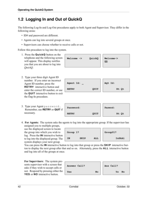 Page 50Operating the QuickQ System
42 Comdial October, 02
1.2  Logging In and Out of QuickQ
The following Log-In and Log-Out procedures apply to both Agent and Supervisor. They differ in the 
following areas:
•  ID# and password are different.
•  Agents can log into several groups at once.
•  Supervisors can choose whether to receive calls or not.
Follow this procedure to log into the system.
1.  Press the QuickQ button on the 
telephone and the following screen 
will appear. This display notifies 
you that you...