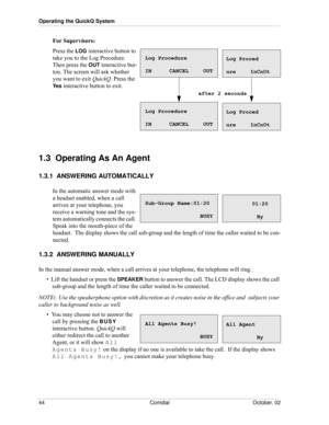 Page 52Operating the QuickQ System
44 Comdial October, 02
For Supervisors:
Press the LOG interactive button to 
take you to the Log Procedure. 
Then press the 
OUT interactive but-
ton. The screen will ask whether 
you want to exit QuickQ. Press the 
Ye s interactive button to exit.
1.3  Operating As An Agent
1.3.1  ANSWERING AUTOMATICALLY
In the automatic answer mode with 
a headset enabled, when a call 
arrives at your telephone, you 
receive a warning tone and the sys
-
tem automatically connects the call....