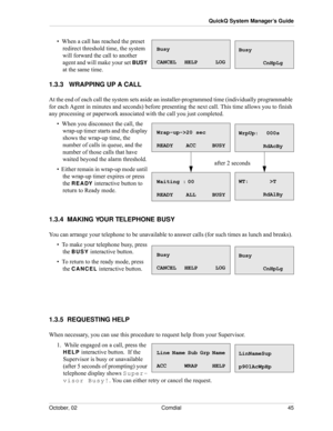 Page 53October, 02 Comdial 45
QuickQ System Manager’s Guide
•  When a call has reached the preset 
redirect threshold time, the system 
will forward the call to another 
agent and will make your set 
BUSY 
at the same time. 
1.3.3   WRAPPING UP A CALL
At the end of each call the system sets aside an installer-programmed time (individually programmable 
for each Agent in minutes and seconds) before presenting the next call. This time allows you to finish 
any processing or paperwork associated with the call you...