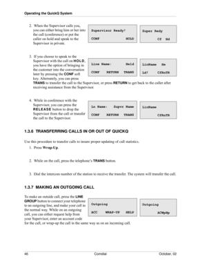 Page 54Operating the QuickQ System
46 Comdial October, 02
2.  When the Supervisor calls you, 
you can either bring him or her into 
the call (conference) or put the 
caller on hold and speak to the 
Supervisor in private.
3.  If you choose to speak to the 
Supervisor with the call on 
HOLD, 
you have the option of bringing in 
the customer into the conversation 
later by pressing the
 CONF soft 
key. Alternately, you can press 
TRANS to transfer the call to the Supervisor, or press RETURN to get back to the...