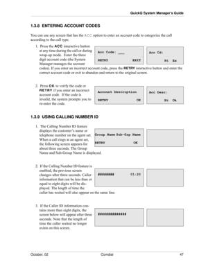 Page 55October, 02 Comdial 47
QuickQ System Manager’s Guide
1.3.8  ENTERING ACCOUNT CODES
You can use any screen that has the ACC option to enter an account code to categorize the call 
according to the call type.
1.  Press the ACC interactive button 
at any time during the call or during 
wrap-up mode. 
 Enter the three 
digit account code (the System 
Manager manages the account 
codes). If you enter an incorrect account code, press the 
RETRY interactive button and enter the 
correct account code or exit to...