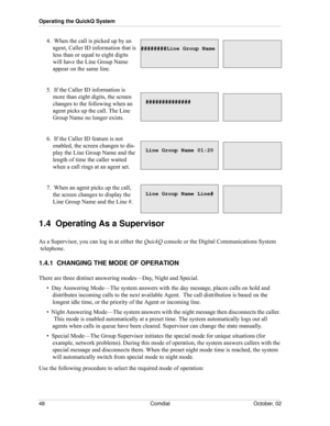 Page 56Operating the QuickQ System
48 Comdial October, 02
4.  When the call is picked up by an 
agent, Caller ID information that is 
less than or equal to eight digits 
will have the Line Group Name 
appear on the same line.
5.  If the Caller ID information is 
more than eight digits, the screen 
changes to the following when an 
agent picks up the call. The Line 
Group Name no longer exists.
6.  If the Caller ID feature is not 
enabled, the screen changes to dis
-
play the Line Group Name and the 
length of...