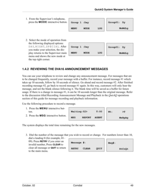 Page 57October, 02 Comdial 49
QuickQ System Manager’s Guide
1.  From the Supervisor’s telephone, 
press the 
MODE interactive button.
2.  Select the mode of operation from 
the following displayed options: 
DAY, NIGHT, SPECIAL. After 
you make your selection, the dis
-
play returns to the Supervisor main 
menu and shows the new mode at 
the top right corner.
1.4.2  REVIEWING THE DVA16 ANNOUNCEMENT MESSAGES
You can use your telephone to review and change any announcement message. For messages that are 
to be...