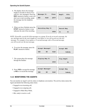 Page 58Operating the QuickQ System
50 Comdial October, 02
4.  The display shows the message 
length in seconds (it shows 0 sec
-
onds for  new messages). Press the 
REC interactive button, a tone will 
alert you to start recording, speak 
the message into the telephone 
handset. 
5.  When you have finished, press the 
STOP interactive button, a tone 
indicates the end of the recording.
NOTE: If possible, record all of the messages as a group. If you do re-record a message, the 
  new message must be the exact...
