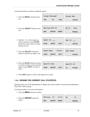 Page 59October, 02 Comdial 51
QuickQ System Manager’s Guide
Use this procedure to monitor a particular Agent:
1.  Press the MENU interactive but-
ton.
2.  Press the AG E N T interactive but-
ton.
3.  Dial the ID# of the Agent you 
wish to monitor or press 
SCAN 
and let the system select an Agent 
number for you.
4.  Press the SELECT interactive 
button to monitor the Agent’s call.
5.  Press the SCAN interactive button 
to monitor another system selected 
Agent or press 
QUIT to return to 
step 3.
6.  Press...