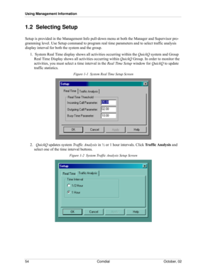 Page 62Using Management Information
54 Comdial October, 02
1.2  Selecting Setup
Setup is provided in the Management Info pull-down menu at both the Manager and Supervisor pro-
gramming level. Use Setup command to program real time parameters and to select traffic analysis 
display interval for both the system and the group.
1.  System Real Time display shows all activities occurring within the QuickQ system and Group 
Real Time Display shows all activities occurring within QuickQ Group. In order to monitor the...