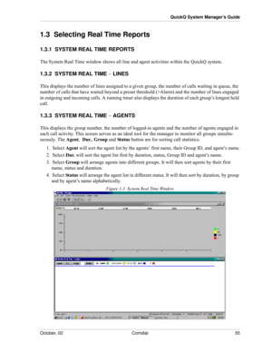 Page 63October, 02 Comdial 55
QuickQ System Manager’s Guide
1.3  Selecting Real Time Reports
1.3.1  SYSTEM REAL TIME REPORTS
The System Real Time window shows all line and agent activities within the QuickQ system.
1.3.2  SYSTEM REAL TIME − LINES
This displays the number of lines assigned to a given group, the number of calls waiting in queue, the 
number of calls that have waited beyond a preset threshold (>Alarm) and the number of lines engaged 
in outgoing and incoming calls. A running timer also displays...