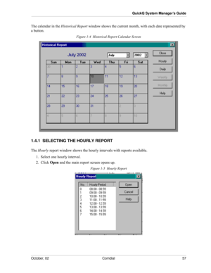 Page 65October, 02 Comdial 57
QuickQ System Manager’s Guide
The calendar in the Historical Report window shows the current month, with each date represented by 
a button. 
Figure 1-4  Historical Report Calendar Screen
1.4.1  SELECTING THE HOURLY REPORT
The Hourly report window shows the hourly intervals with reports available.
1.  Select one hourly interval.
2.  Click Open and the main report screen opens up.
Figure 1-5  Hourly Report 
