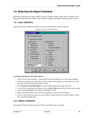 Page 67October, 02 Comdial 59
QuickQ System Manager’s Guide
1.6  Selecting the Report Schedule
QuickQ can generate seven types of daily, weekly or monthly reports. Select Report Schedule on the 
Management Info pull-down menu to see the Daily, Weekly, and Monthly report schedule windows.
1.6.1  DAILY REPORTS
QuickQ prints Daily reports on the days of the week and the time of day you specify.
Figure 1-6  Report Schedule Window
To set the print times for the Daily reports:
1.  Click Activate Print Schedule. A...
