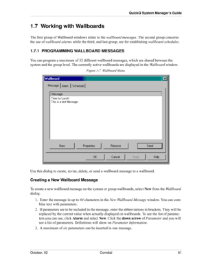 Page 69October, 02 Comdial 61
QuickQ System Manager’s Guide
1.7  Working with Wallboards
The first group of Wallboard windows relate to the wallboard messages. The second group concerns 
the use of wallboard alarms while the third, and last group, are for establishing wallboard schedules.
1.7.1  PROGRAMMING WALLBOARD MESSAGES
You can program a maximum of 32 different wallboard messages, which are shared between the 
system and the group level. The currently active wallboards are displayed in the Wallboard...