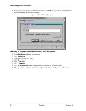 Page 70Using Management Information
62 Comdial October, 02
4.  To ensure the new message will display properly, click Test. QuickQ will try sending the new 
message to display on system wallboards.
Figure 1-8  New Wallboard Message 
Obtaining a List of Parameter Abbreviations and Descriptions
1.  Select Configure under the System menu.
2.  Click Wallboard.
3.  Highlight one wallboard entry.
4.  Click Properties.
5.  Click Parameter.
6.  Click the down arrow of any one parameter to display a list of...