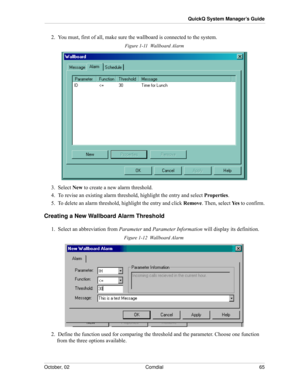 Page 73October, 02 Comdial 65
QuickQ System Manager’s Guide
2.  You must, first of all, make sure the wallboard is connected to the system.
Figure 1-11  Wallboard Alarm
3.  Select New to create a new alarm threshold.
4.  To revise an existing alarm threshold, highlight the entry and select Properties.
5.  To delete an alarm threshold, highlight the entry and click Remove. Then, select Ye s to confirm.
Creating a New Wallboard Alarm Threshold
1.  Select an abbreviation from Parameter and Parameter Information...