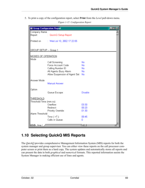 Page 77October, 02 Comdial 69
QuickQ System Manager’s Guide
5.  To print a copy of the configuration report, select Print from the Level pull-down menu.
Figure 1-15  Configuration Report
1.10  Selecting QuickQ MIS Reports
The QuickQ provides comprehensive Management Information System (MIS) reports for both the 
system manager and group supervisor. You can either view these reports on the call processor com
-
puter screen or print them as a hard copy. The system updates and automatically stores all reports and...