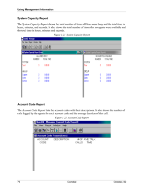 Page 84Using Management Information
76 Comdial October, 02
System Capacity Report
The System Capacity Report shows the total number of times all lines were busy and the total time in 
hours, minutes, and seconds. It also shows the total number of times that no agents were available and 
the total time in hours, minutes and seconds.
Figure 1-21  System Capacity Report
Account Code Report
The Account Code Report lists the account codes with their descriptions. It also shows the number of 
calls logged by the...