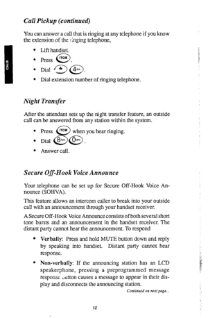 Page 13Call Pickup (continued) 
You can answer a call that is ringing at any telephone if you know 
the extension of the Tinging telephone, 
l Lift handset. 
l Press lTCM . 
0 
l Dial 3 @. 
l Dial extension number of ringing telephone. 
Night Transfer 
After the attendant sets up the night transfer feature, an outside 
call can be answered from any station within the system. 
l Press rTCM 
. 
8 when you hear tinging. 
Dial 8~ @. 
e Answer call. 
Secure Off-Hook Voice Announce 
Your. telephone can be set up for...