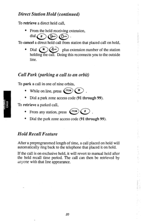 Page 22Direct Station Hold (continued) 
To retrieve a direct hold call, 
l From the hold receiving extension, 
did@@@. 
To cancel a direct hold call from station that placed call on hold, 
l Dial (*‘,@ pl us extension number of the station 
holding the call. Doing this reconnects you to the outside 
line. 
Call Park (parking a call to an orbit) 
To park a call in one of nine orbits, 
l While on line, press @a* 
l Dial a park zone access code (91 through 99). 
To retrieve a parked call, 
o From any station,...