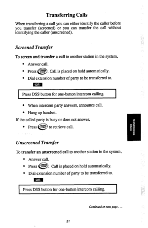 Page 23Transferring Calls 
When transferring a call you can either identify the caller before 
you transfer (screened) or you can transfer the call without 
identifying the caller (unscreened). 
Screened Transfer 
To screen and transfer a call to another station in the system, 
l Answer call. 
l 
Press CONF . 
et3 Call is placed on hold automatically. 
l Dial extension number of party to be transferred to. 
mia 
, 
Press DSS button for one-button intercom calling. 
l When intercom party answers, announce call....