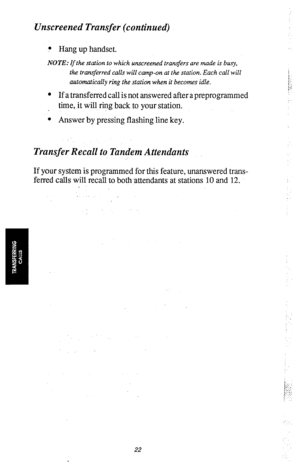 Page 24Unscreened Transfer (continued) 
? Hang up handset. 
NOTE: If the station to which unscreened transfers are made is busy, 
the transjierred calls will camp-on at the station. Each call will 
automatically ring the station when it becomes idle. 
l 
If a transferred call is not answered after a preprogrammed 
time, it will ring back to your station. 
l Answer by pressing flashing line key. 
Transfer Recall to Tandem Attendants 
If your system is programmed for this feature, unanswered trans- 
ferred calls...