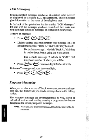 Page 28LCD Messaging 
System-supplied messages can be set at a station to be received 
or displayed by a calling LCD speakerphone. These messages 
give information on the status of the telephone user. 
In the back of this guide there is a list entitled “LCD Messages.” 
Fill it in with the messages you have created and then make sure 
you distribute the list of messages to everyone in your group. 
To turn on message, 
l Press @a@@ . 
l Dial the desired code number from your message list. The 
default messages of...