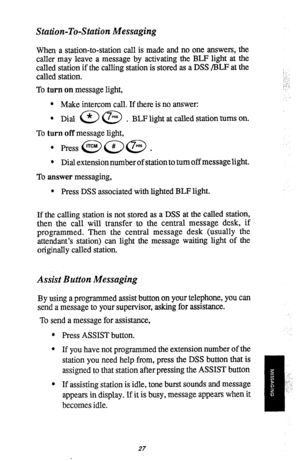 Page 29Station-To-Station Messaging 
When a station-to-station call is made and no one answers, the 
caller may leave a message by activating the BLF light at the 
called station if the calling station is stored as a DSS /BLF at the 
called station. 
To turn on message light, 
l Make intercom call. If there is no answer: 
0 
Dial a @ . BLF light at called station turns on. 
To turn off message light, 
l Press @(jQa . 
l Dial extension number of station to turn off messagelight. 
To answer messaging, 
l Press...