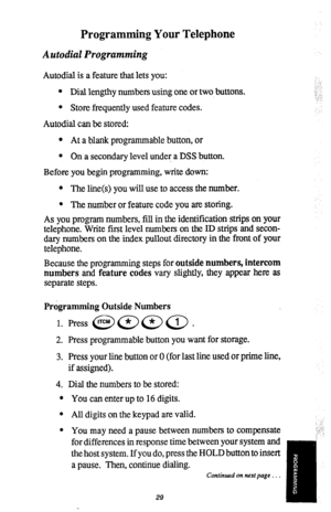 Page 30Programming Your Telephone 
Autodial Programming 
Autodial is a feature that lets you: 
l Dial lengthy numbers using one or two buttons. 
l Store frequently used feature codes. 
Autodial can be stored: 
l At a blank programmable button, or 
l On a secondary level under a DSS button. 
Before you begin programming, write down: 
l The line(s) you will use to access the number. 
l The number or feature code you are storing. 
As you program numbers, fill in the identification strips on your 
telephone. Write...