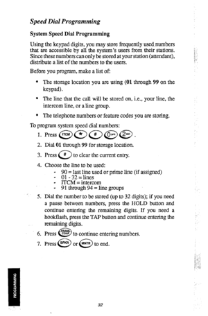 Page 33Speed Dial Programming 
System Speed Dial Programming 
Using the keypad digits, you may store frequently used, numbers 
that are accessible by all the system’s users from their stations. 
Since these numbers can only be stored at your station (attendant), 
distribute a list of the numbers to the users. 
Before you program, make a list of: 
l The storage location you are using (01 through 99 on the 
keypad). 
l The line that the call will be stored on, i.e., your line, the 
intercom line, or a line group....