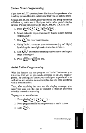 Page 38Station Name Programming 
If you have an LCD speakerphone, this feature lets you know who 
is calling you and lets the caller know that you are calling them. 
You can assign, to a station, either a personal or a group name that 
will show up in the user’s display or in the called party’s display 
or both. Typical names could be SRVC, MKTG 1, K SMITH. 
1. 
2. 
3. 
4. 
5. 
6. Select station to be programmed by dialing station number 
10 through 57. 
Dial @ to clear current name. 
Using Table 1, compose...