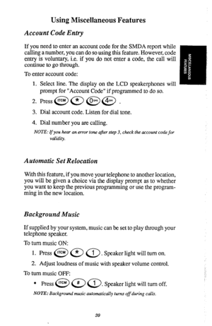 Page 40Using Miscellaneous Features 
Account Code Entry 
If you need to enter an account code for the SMDA report while 
calling a number, you can do so using this feature. However, code 
entry is voluntary, i.e. if you do not enter a code, the call will 
continue to go through. 
To enter account code: 
1. Select line. The display on the LCD speakerphones will 
prompt for “Account Code” if programmed to do so. 
2. Press@@@@ . 
3. Dial account code. Listen for dial tone. 
4. Dial number you are calling. 
NOTE:...