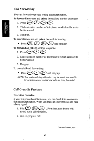 Page 41Call Forwarding 
You can forward your calls to ring at another station. 
To forward intercom and m-ime line calls to another telephone: 
1. 
2. 
3. Dial extension number of telephone to which calls are to 
be forwarded. 
Hang up. 
To cancel intercom and prime line call forwarding: 
l Press@a@@ andhangup. 
To forward all calls to another telephone: 
1. Press @ @ @j). 
2. Dial extension number of telephone to which calls are to 
be forwarded. 
3. Hang up. 
To cancel all call forwarding: 
NOTE: Your station...