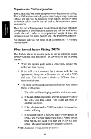 Page 43Departmental Station Operation 
Your stationmay be a terminating station for departmental calling. 
That is, if all stations in the department are busy or ring-no-answer 
(RNA), the call will be routed to your station. You may either 
service the call or transfer the call back to the department exten- 
sion number. 
Then, the call will camp-on at the department and will not return 
to your station if the department stations are still not available to 
handle the call. After a preprogrammed length of...