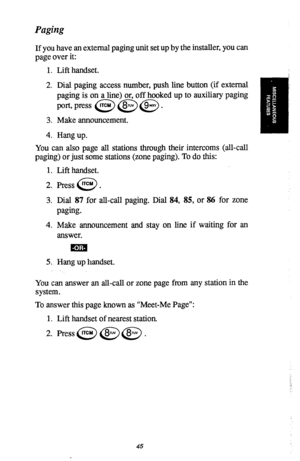 Page 46Paging 
If you have an external paging unit set up by the installer, you can 
page over it: 
1. 
2. 
3. 
4. Lift handset. 
Dial paging access number, push line button (if external 
paging is on a line) or, off hooked up to auxiliary paging 
port,press @@@J 
Make announcement. 
Hang up. 
You can also page all stations through their intercoms (all-call 
paging) or just some stations (zone paging). To do this: 
1. 
2. 
3. 
4. 
5. Lift handset. 
Press lTCM . 
0 
Dial 87 for all-call paging. Dial 84, 85, or...