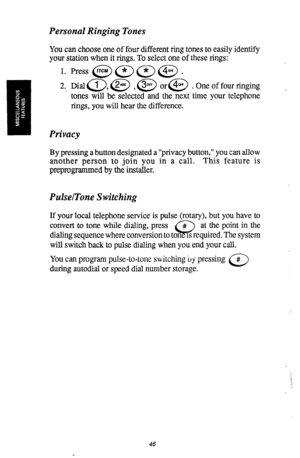 Page 47Personal Ringing Tones 
You can choose one of four different ring tones to easily identify 
your station when it rings. To select one of these rings: 
1. Press @J (;LT> (*7 @J . 
2.. Dial c1), @ , @ or@ . One of four ringing 
tones will be selected and the next time your telephone 
rings, you will hear the difference. , 
Privacy 
By pressing a button designated a “privacy button,” you can allow 
another person to join you in a call. This feature is 
preprogrammed by the installer. 
PulselTone Switching...