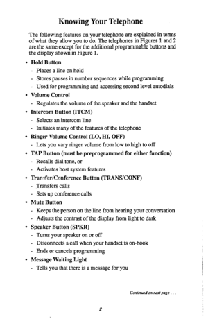 Page 6Knowing Your Telephone 
The following features on your telephone are explained in terms 
of what they allow you to do. The telephones in Figures 1 and 2 
are the same except for the additional programmable buttons and 
the display shown in Figure 1. 
l Hold Button 
- Places a line on hold 
- Stores pauses in number sequences while programming 
- Used for programming and accessing second level autodials 
l Volume Control 
- Regulates the volume of the speaker and the handset 
l Intercom Button (ITCM) 
-...