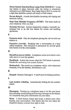 Page 59Direct Station Selection/Busy Lamp Field (DSSIBLF): Using 
one button to place intercom calls; the button is sometimes 
referred to as a DSS button. Busy lamp field or BLF is a term for 
a light that identifies current call status of DSS station. 
Do not disturb: A mode that disables incoming call ringing and 
intercom calling. 
Dual Tone Multiple Frequency (DTMF): The tones made by 
your telephone when you dial. 
Dynamic line key: System temporarily assigns a normally un- 
assigned line to an idle line...