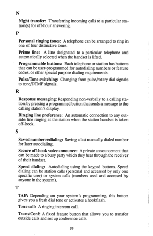 Page 60N 
Night transfer: Transferring incoming calls to a particular sta- 
tion(s) for off-hour answering. 
P 
Personal Fipging tones: A telephone can be arranged to ring in 
one of four distmctive tones. 
Prime line: A line designated to a particular telephone and 
automatically selected when the handset is lifted. 
Programmable buttons: Each telephone or station has buttons 
that can be user-programmed for autodialing numbers or feature 
codes, or other special purpose dialing requirements. 
Pulse/Tone...