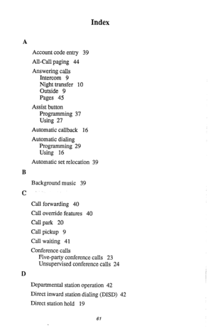 Page 62Index 
A 
Account code entry 39 
All-Call paging 44 
Answering calls 
Intercom 9 
Night transfer 10 
Outside 9 
Pages 45 
Assist button 
Programming 37 
Using 27 
Automatic callback 16 
Automatic dialing 
Programming 29 
Using 16 
Automatic set relocation 39 
B 
Background music 39 
c 
Call forwarding 40 
Call override features 40 
Call park 20 
Call pickup 9 
Call waiting 41 
Conference calls 
Five-party conference calls 23 
Unsupervised conference calls 24 
D 
Departmental station operation 42 
Direct...