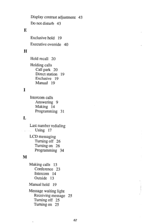 Page 63E 
H 
I 
I4 
M Display contrast adjustment 43 
Do not disturb 43 
Exclusive hold 19 
Executive override 40 
Hold recall 20 
Holding calls 
Call park 20 
Direct station 19 
Exclusive 19 
Manual 19 
Intercom calls 
Answering 9 
Making 14 
Programming 3 1 
Last number redialing 
Using 17 
LCD messaging 
Turning off 26 
Turning on 26 
Programming 34 
Making calls 13 
Conference 23 
Intercom 14 
Outside 13 
Manual hold 19 
Message waiting light 
Receiving message 25 
Turning off 25 
Turning on 25 
62  