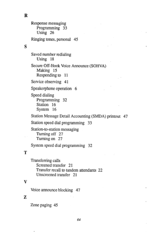 Page 65R 
Response messaging 
Programming 33 
Using 26 
Ringing tones, personal 45 
S 
Saved number redialing 
Using 18 
Secure Off-Hook Voice Announce (SOHVA) 
Making 15 
Responding to 11 
Service observing 4 1 
Speakerphone operation 6 
Speed dialing 
Programming 32 
Station 16 
System 16 
Station Message Detail Accounting (SMDA) printout 47 
Station speed dial programming 33 
Station-to-station messaging 
Turning off 27 
Turning on 27 
System speed dial programming 32 
T 
Transferring calls 
Screened...