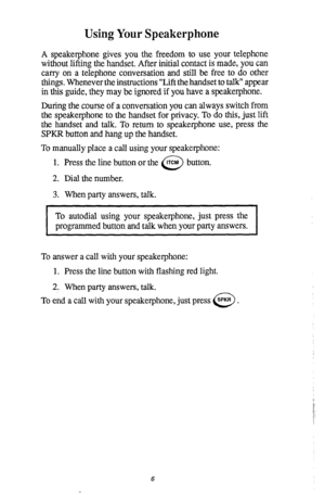 Page 10Using Your Speakerphone 
A speakerphone gives you the freedom to use your telephone 
without lifting the handset. After initial contact is made, you can 
carry on a telephone conversation and still be free to do other 
things. Whenever the instructions “Lift the handset to talk” appear 
in this guide, they may be ignored if you have a speakerphone. 
During the course of a conversation you can always switch from 
the speakerphone to the handset for privacy. To do this, just lift 
the handset and talk. To...