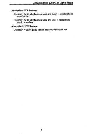 Page 12unclerstanding What The Lights Mean 
Above the SPKR button: 
On steady (with telephone on hook and busy) = speakerphone 
mode active. 
On steady (with telephone on hook and idle) = background 
music turned on. 
Above the MUTE button: 
On steady = called party cannot hear your conversation. 
5  