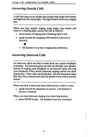 Page 13Answering Outside Calls 
A call that rings on an outside line sounds long single tone bursts 
and lights the line status light. The light flashes red for any ringing 
line. 
When you hear outside ringing (long single ring bursts) and 
observe a flashing light, answer the call as follows: 
l press button of ringing line if flashing light is red, 
l speak toward the telephone (lift handset if privacy is 
desired), 
q 
l lift handset if you have ringing line preference. 
Answering Intercom Calls 
An...