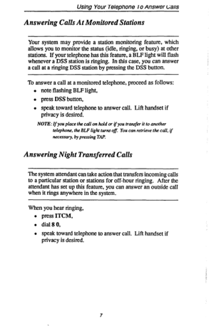 Page 14Using Your Telephone lo Answer c‘alls 
Answering Calls At Monitored Stations 
Your system may provide a station monitoring feature, which 
allows you to monitor the status (idle, ringing, or busy) at other 
stations. If your telephone has this feature, a BLF light will flash 
whenever a DSS station is ringing. In this case, you can 
answer 
a call at a ringing DSS station by pressing the DSS button. 
To answer a calI at a monitored telephone, proceed as follows: 
l note flashing BLF light, 
l press DSS...