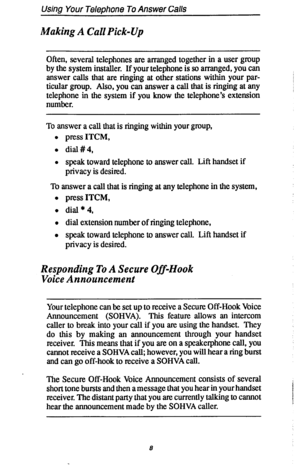 Page 15Using Your Telephone To Answer Calls 
Making A Call Pick-Up 
Often, several telephones are arranged together in a user group 
by the system installer. If your telephone is so arranged, you can 
answer calls that are ringing at other stations within your par- 
ticular group. Also, you can answer a call that is ringing at any 
telephone in the system if you know the telephone’s extension 
number. 
To answer a call that is ringing within your group, 
l press 
ITCM, 
l dial#4, 
l speak toward telephone to...