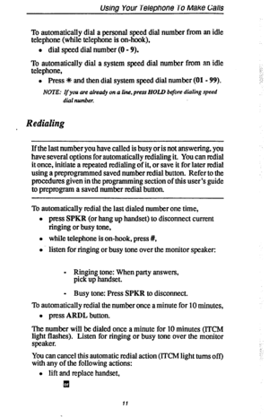 Page 18Using Your Telephone To Make Galls 
To automatically dial a personal speed dial number from an idle 
telephone (while telephone is on-hook), 
l dial speed dial number (0 - 9). 
To automatically dial a system speed dial number from an idle 
telephone, 
l Press * and then dial system speed dial number (01 - 99). 
NOTE: If you are already on a line, press HOLD before dialing speed 
dial number. 
i:,: 
:: 
: : 
,“. 
Redialing 
If the last number you have called is busy or is not answering, you 
have several...