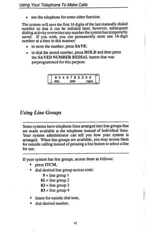 Page 19Using Your Telephone To Make Calls 
l use the telephone for some other function. 
The system will save the first 16 digits of the last manually dialed 
number so that it can be redialed later, however, subsequent 
dialing activity overwrites any number the system has temporarily 
saved. If you wish, you can permanently store one 16-digit 
number at a time in this manner: 
l to store the number, press SAVE; 
l 
to dial the stored number, press HOLD and then press 
the SAVED NUMBER REDIAL button that was...