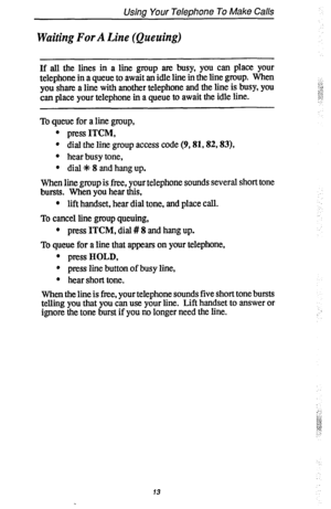 Page 20Usina Your Telephone To Make Calls 
Waiting For A Line (Queuing) 
If all the lines in a line group are busy, you can place your 
telephone in a queue to await an idle line in the line group. When 
you share a line with another telephone and the line is busy, you 
can place your telephone in a queue to await the idle line. 
To queue for a line group, 
l press ITCM, 
l dial the line group access code (9,81,82,83), 
l hear busy tone, 
l dial +k 8 and hang up. 
When line group is free, your telephone sounds...