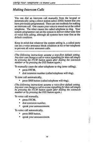 Page 21usmg Your I erepnone I 0 Mane 1/a/15 
Making Intercom Calls 
You can dial an intercom call manually from the keypad or 
automatically using a direct station select (DSS) button that you 
have previously programmed. There are two methods for making 
an intercom call. One causes your voice to sound out at the called 
telephone. The other causes the called telephone to ring. Your 
system programmer can set the system to deliver either tone-first 
or voice-first calling, although all systems have tone-first...