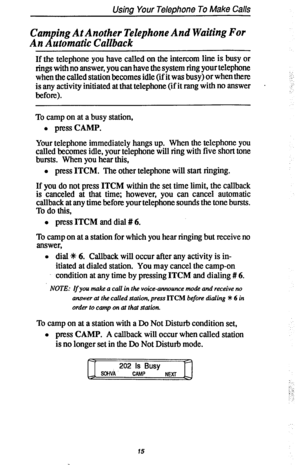 Page 22Using Your Telephone To Make Calls 
Camping At Another Telephone And Waiting For 
An Automatic Callback 
If the telephone you have called on the intercom line is busy or 
rings with no answer, you can have the system ring your telephone 
when the called station becomes idle (if it was busy) or when there 
is any activity initiated at that telephone (if it rang with no answer . 
before). 
To camp on at a busy station, 
l press CAMP. 
Your telephone immediately hangs up. When the telephone you 
called...