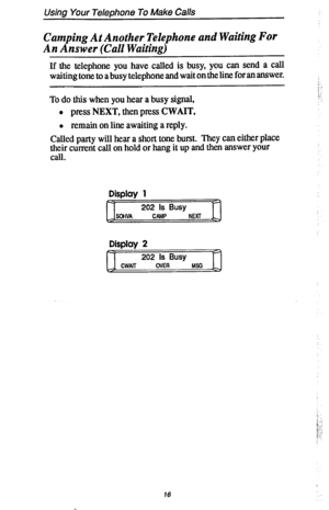 Page 23Using Your Telephone To Make Calls 
Camping At Another Telephone and Waiting For 
An Answer (Call Waiting) 
If the telephone you have called is busy, you can send a call 
waiting tone to a busy telephone and wait on the line for an answer. !( 
: . 
To do this when you hear a busy signal, 
l press NEXT, then press CWAIT, 
0 remain on line awaiting a reply. 
Called party will hear a short tone burst. They can either place 
thh current call on hold or hang it up and then answer your 
. 
Display 1 
D-1...