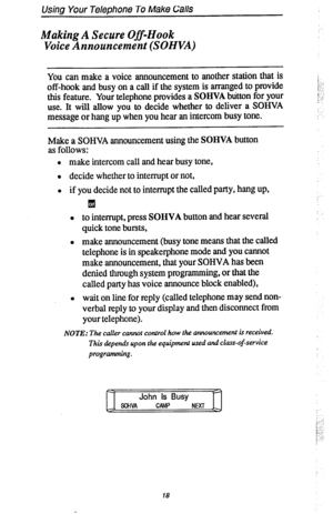 Page 25Using Your Telephone To Make Ca//S 
Making A Secure Off-Hook 
Voice Announcement (SOHVA) 
You can make a voice announcement to another station that is 
off-hook and busy on a call if the system is arranged to provide 
this feature. Your telephone provides a SOHVA button for your 
use. It will allow you to decide whether to deliver a SOHVA 
message or hang up when you hear an intercom busy tone. 
Make a SOHVA announcement using the SOHVA button 
as follows: 
l make intercom call and hear busy tone, 
l...